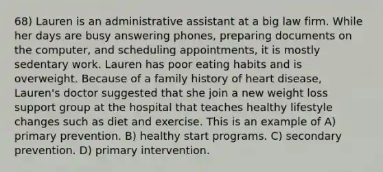 68) Lauren is an administrative assistant at a big law firm. While her days are busy answering phones, preparing documents on the computer, and scheduling appointments, it is mostly sedentary work. Lauren has poor eating habits and is overweight. Because of a family history of heart disease, Lauren's doctor suggested that she join a new weight loss support group at the hospital that teaches healthy lifestyle changes such as diet and exercise. This is an example of A) primary prevention. B) healthy start programs. C) secondary prevention. D) primary intervention.