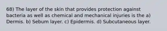 68) The layer of the skin that provides protection against bacteria as well as chemical and mechanical injuries is the a) Dermis. b) Sebum layer. c) Epidermis. d) Subcutaneous layer.