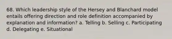 68. Which leadership style of the Hersey and Blanchard model entails offering direction and role definition accompanied by explanation and information? a. Telling b. Selling c. Participating d. Delegating e. Situational