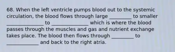 68. When the left ventricle pumps blood out to the systemic circulation, the blood flows through large _________ to smaller _______________ to _______________ which is where the blood passes through the muscles and gas and nutrient exchange takes place. The blood then flows through _________ to _____________ and back to the right atria.