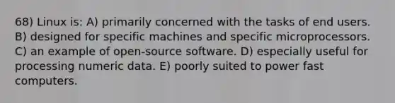 68) Linux is: A) primarily concerned with the tasks of end users. B) designed for specific machines and specific microprocessors. C) an example of open-source software. D) especially useful for processing numeric data. E) poorly suited to power fast computers.