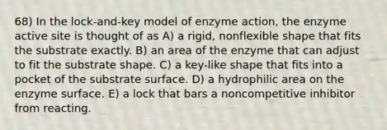 68) In the lock-and-key model of enzyme action, the enzyme active site is thought of as A) a rigid, nonflexible shape that fits the substrate exactly. B) an area of the enzyme that can adjust to fit the substrate shape. C) a key-like shape that fits into a pocket of the substrate surface. D) a hydrophilic area on the enzyme surface. E) a lock that bars a noncompetitive inhibitor from reacting.