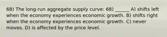 68) The long-run aggregate supply curve: 68) ______ A) shifts left when the economy experiences economic growth. B) shifts right when the economy experiences economic growth. C) never moves. D) is affected by the price level.