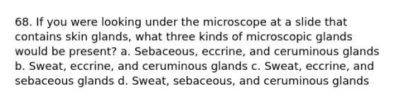 68. If you were looking under the microscope at a slide that contains skin glands, what three kinds of microscopic glands would be present? a. Sebaceous, eccrine, and ceruminous glands b. Sweat, eccrine, and ceruminous glands c. Sweat, eccrine, and sebaceous glands d. Sweat, sebaceous, and ceruminous glands