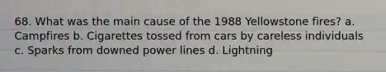 68. What was the main cause of the 1988 Yellowstone fires? a. Campfires b. Cigarettes tossed from cars by careless individuals c. Sparks from downed power lines d. Lightning