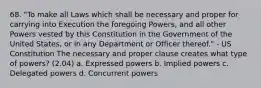 68. "To make all Laws which shall be necessary and proper for carrying into Execution the foregoing Powers, and all other Powers vested by this Constitution in the Government of the United States, or in any Department or Officer thereof." - US Constitution The necessary and proper clause creates what type of powers? (2.04) a. Expressed powers b. Implied powers c. Delegated powers d. Concurrent powers