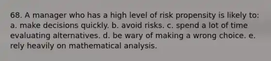 68. A manager who has a high level of risk propensity is likely to: a. make decisions quickly. b. avoid risks. c. spend a lot of time evaluating alternatives. d. be wary of making a wrong choice. e. rely heavily on mathematical analysis.