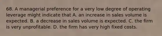 68. A managerial preference for a very low degree of operating leverage might indicate that A. an increase in sales volume is expected. B. a decrease in sales volume is expected. C. the firm is very unprofitable. D. the firm has very high fixed costs.