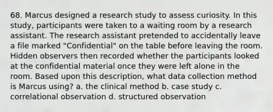 68. Marcus designed a research study to assess curiosity. In this study, participants were taken to a waiting room by a research assistant. The research assistant pretended to accidentally leave a file marked "Confidential" on the table before leaving the room. Hidden observers then recorded whether the participants looked at the confidential material once they were left alone in the room. Based upon this description, what data collection method is Marcus using? a. the clinical method b. case study c. correlational observation d. structured observation