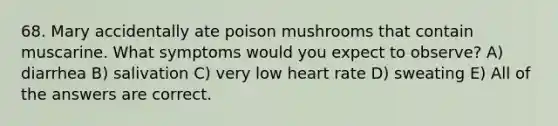 68. Mary accidentally ate poison mushrooms that contain muscarine. What symptoms would you expect to observe? A) diarrhea B) salivation C) very low heart rate D) sweating E) All of the answers are correct.