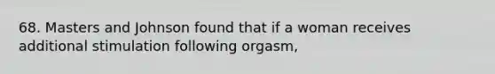 68. Masters and Johnson found that if a woman receives additional stimulation following orgasm,