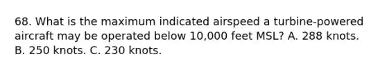 68. What is the maximum indicated airspeed a turbine-powered aircraft may be operated below 10,000 feet MSL? A. 288 knots. B. 250 knots. C. 230 knots.