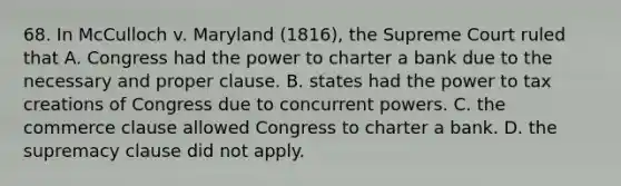 68. In McCulloch v. Maryland (1816), the Supreme Court ruled that A. Congress had the power to charter a bank due to the necessary and proper clause. B. states had the power to tax creations of Congress due to concurrent powers. C. the commerce clause allowed Congress to charter a bank. D. the supremacy clause did not apply.