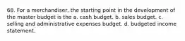 68. For a merchandiser, the starting point in the development of the master budget is the a. cash budget. b. sales budget. c. selling and administrative expenses budget. d. budgeted income statement.