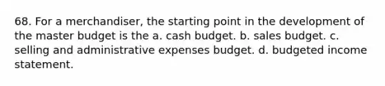 68. For a merchandiser, the starting point in the development of the master budget is the a. cash budget. b. sales budget. c. selling and administrative expenses budget. d. budgeted income statement.