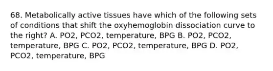 68. Metabolically active tissues have which of the following sets of conditions that shift the oxyhemoglobin dissociation curve to the right? A. PO2, PCO2, temperature, BPG B. PO2, PCO2, temperature, BPG C. PO2, PCO2, temperature, BPG D. PO2, PCO2, temperature, BPG