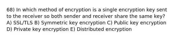 68) In which method of encryption is a single encryption key sent to the receiver so both sender and receiver share the same key? A) SSL/TLS B) Symmetric key encryption C) Public key encryption D) Private key encryption E) Distributed encryption