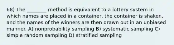 68) The ________ method is equivalent to a lottery system in which names are placed in a container, the container is shaken, and the names of the winners are then drawn out in an unbiased manner. A) nonprobability sampling B) systematic sampling C) simple random sampling D) stratified sampling