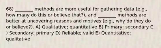 68) ________ methods are more useful for gathering data (e.g., how many do this or believe that?), and ________ methods are better at uncovering reasons and motives (e.g., why do they do or believe?). A) Qualitative; quantitative B) Primary; secondary C ) Secondary; primary D) Reliable; valid E) Quantitative; qualitative