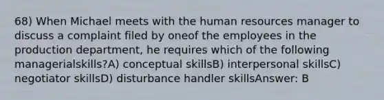 68) When Michael meets with the human resources manager to discuss a complaint filed by oneof the employees in the production department, he requires which of the following managerialskills?A) conceptual skillsB) interpersonal skillsC) negotiator skillsD) disturbance handler skillsAnswer: B