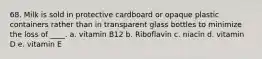 68. Milk is sold in protective cardboard or opaque plastic containers rather than in transparent glass bottles to minimize the loss of ____. a. vitamin B12 b. Riboflavin c. niacin d. vitamin D e. vitamin E