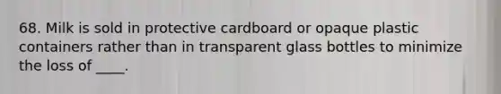 68. Milk is sold in protective cardboard or opaque plastic containers rather than in transparent glass bottles to minimize the loss of ____.