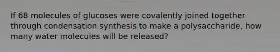 If 68 molecules of glucoses were covalently joined together through condensation synthesis to make a polysaccharide, how many water molecules will be released?