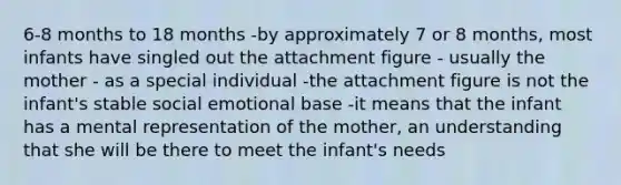 6-8 months to 18 months -by approximately 7 or 8 months, most infants have singled out the attachment figure - usually the mother - as a special individual -the attachment figure is not the infant's stable social emotional base -it means that the infant has a mental representation of the mother, an understanding that she will be there to meet the infant's needs