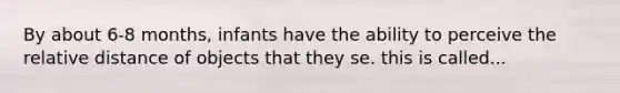 By about 6-8 months, infants have the ability to perceive the relative distance of objects that they se. this is called...