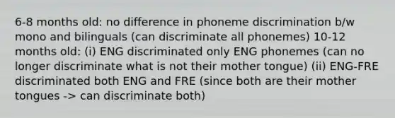 6-8 months old: no difference in phoneme discrimination b/w mono and bilinguals (can discriminate all phonemes) 10-12 months old: (i) ENG discriminated only ENG phonemes (can no longer discriminate what is not their mother tongue) (ii) ENG-FRE discriminated both ENG and FRE (since both are their mother tongues -> can discriminate both)