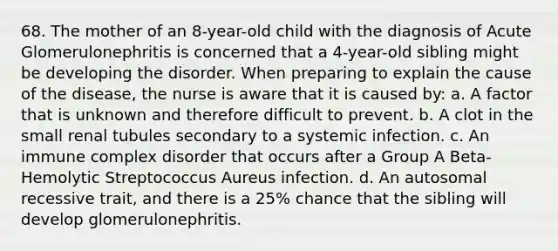 68. The mother of an 8-year-old child with the diagnosis of Acute Glomerulonephritis is concerned that a 4-year-old sibling might be developing the disorder. When preparing to explain the cause of the disease, the nurse is aware that it is caused by: a. A factor that is unknown and therefore difficult to prevent. b. A clot in the small renal tubules secondary to a systemic infection. c. An immune complex disorder that occurs after a Group A Beta-Hemolytic Streptococcus Aureus infection. d. An autosomal recessive trait, and there is a 25% chance that the sibling will develop glomerulonephritis.