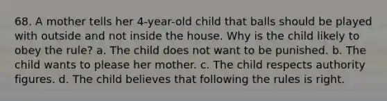 68. A mother tells her 4-year-old child that balls should be played with outside and not inside the house. Why is the child likely to obey the rule? a. The child does not want to be punished. b. The child wants to please her mother. c. The child respects authority figures. d. The child believes that following the rules is right.