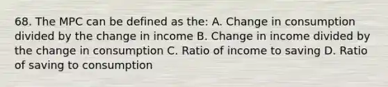 68. The MPC can be defined as the: A. Change in consumption divided by the change in income B. Change in income divided by the change in consumption C. Ratio of income to saving D. Ratio of saving to consumption