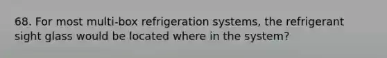 68. For most multi-box refrigeration systems, the refrigerant sight glass would be located where in the system?