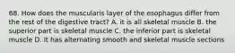 68. How does the muscularis layer of the esophagus differ from the rest of the digestive tract? A. it is all skeletal muscle B. the superior part is skeletal muscle C. the inferior part is skeletal muscle D. it has alternating smooth and skeletal muscle sections