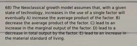 68) The Neoclassical growth model assumes that, with a given state of technology, increases in the use of a single factor will eventually A) increase the average product of the factor. B) decrease the average product of the factor. C) lead to an increase in the marginal output of the factor. D) lead to a decrease in total output by the factor. E) lead to an increase in the material standard of living.