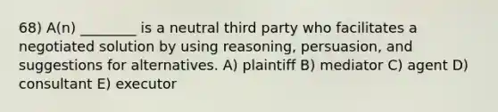 68) A(n) ________ is a neutral third party who facilitates a negotiated solution by using reasoning, persuasion, and suggestions for alternatives. A) plaintiff B) mediator C) agent D) consultant E) executor