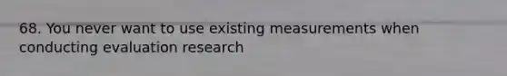 68. You never want to use existing measurements when conducting evaluation research