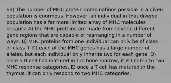 68) The number of MHC protein combinations possible in a given population is enormous. However, an individual in that diverse population has a far more limited array of MHC molecules because A) the MHC proteins are made from several different gene regions that are capable of rearranging in a number of ways. B) MHC proteins from one individual can only be of class I or class II. C) each of the MHC genes has a large number of alleles, but each individual only inherits two for each gene. D) once a B cell has matured in the bone marrow, it is limited to two MHC response categories. E) once a T cell has matured in the thymus, it can only respond to two MHC categories.