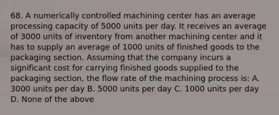 68. A numerically controlled machining center has an average processing capacity of 5000 units per day. It receives an average of 3000 units of inventory from another machining center and it has to supply an average of 1000 units of finished goods to the packaging section. Assuming that the company incurs a significant cost for carrying finished goods supplied to the packaging section, the flow rate of the machining process is: A. 3000 units per day B. 5000 units per day C. 1000 units per day D. None of the above