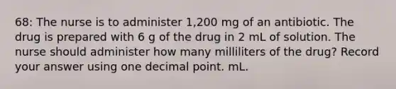 68: The nurse is to administer 1,200 mg of an antibiotic. The drug is prepared with 6 g of the drug in 2 mL of solution. The nurse should administer how many milliliters of the drug? Record your answer using one decimal point. mL.