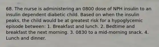 68. The nurse is administering an 0800 dose of NPH insulin to an insulin dependent diabetic child. Based on when the insulin peaks, the child would be at greatest risk for a hypoglycemic episode between: 1. Breakfast and lunch. 2. Bedtime and breakfast the next morning. 3. 0830 to a mid-morning snack. 4. Lunch and dinner.