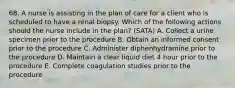 68. A nurse is assisting in the plan of care for a client who is scheduled to have a renal biopsy. Which of the following actions should the nurse include in the plan? (SATA) A. Collect a urine specimen prior to the procedure B. Obtain an informed consent prior to the procedure C. Administer diphenhydramine prior to the procedure D. Maintain a clear liquid diet 4 hour prior to the procedure E. Complete coagulation studies prior to the procedure