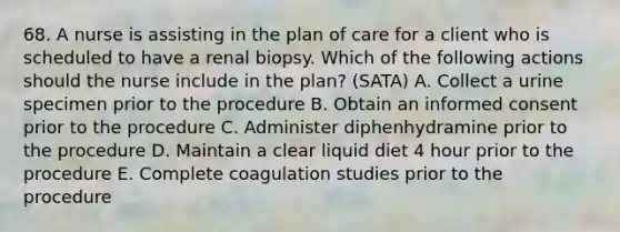 68. A nurse is assisting in the plan of care for a client who is scheduled to have a renal biopsy. Which of the following actions should the nurse include in the plan? (SATA) A. Collect a urine specimen prior to the procedure B. Obtain an informed consent prior to the procedure C. Administer diphenhydramine prior to the procedure D. Maintain a clear liquid diet 4 hour prior to the procedure E. Complete coagulation studies prior to the procedure