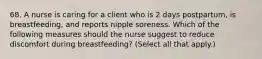 68. A nurse is caring for a client who is 2 days postpartum, is breastfeeding, and reports nipple soreness. Which of the following measures should the nurse suggest to reduce discomfort during breastfeeding? (Select all that apply.)