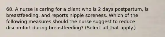 68. A nurse is caring for a client who is 2 days postpartum, is breastfeeding, and reports nipple soreness. Which of the following measures should the nurse suggest to reduce discomfort during breastfeeding? (Select all that apply.)