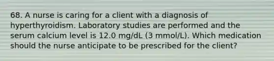 68. A nurse is caring for a client with a diagnosis of hyperthyroidism. Laboratory studies are performed and the serum calcium level is 12.0 mg/dL (3 mmol/L). Which medication should the nurse anticipate to be prescribed for the client?