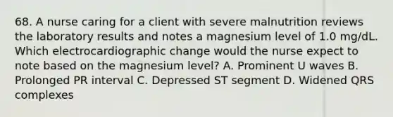 68. A nurse caring for a client with severe malnutrition reviews the laboratory results and notes a magnesium level of 1.0 mg/dL. Which electrocardiographic change would the nurse expect to note based on the magnesium level? A. Prominent U waves B. Prolonged PR interval C. Depressed ST segment D. Widened QRS complexes