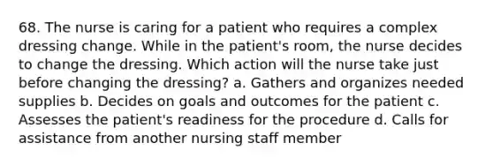 68. The nurse is caring for a patient who requires a complex dressing change. While in the patient's room, the nurse decides to change the dressing. Which action will the nurse take just before changing the dressing? a. Gathers and organizes needed supplies b. Decides on goals and outcomes for the patient c. Assesses the patient's readiness for the procedure d. Calls for assistance from another nursing staff member