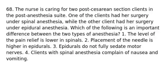 68. The nurse is caring for two post-cesarean section clients in the post-anesthesia suite. One of the clients had her surgery under spinal anesthesia, while the other client had her surgery under epidural anesthesia. Which of the following is an important difference between the two types of anesthesia? 1. The level of the pain relief is lower in spinals. 2. Placement of the needle is higher in epidurals. 3. Epidurals do not fully sedate motor nerves. 4. Clients with spinal anesthesia complain of nausea and vomiting.